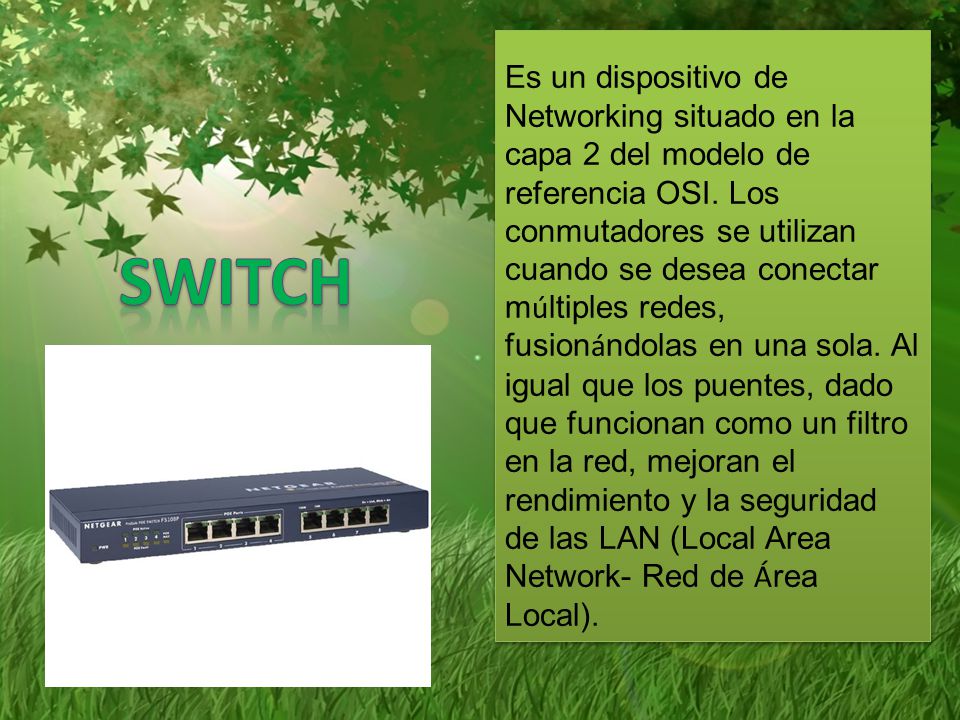Es un dispositivo de Networking situado en la capa 2 del modelo de referencia OSI. Los conmutadores se utilizan cuando se desea conectar múltiples redes, fusionándolas en una sola. Al igual que los puentes, dado que funcionan como un filtro en la red, mejoran el rendimiento y la seguridad de las LAN (Local Area Network- Red de Área Local).