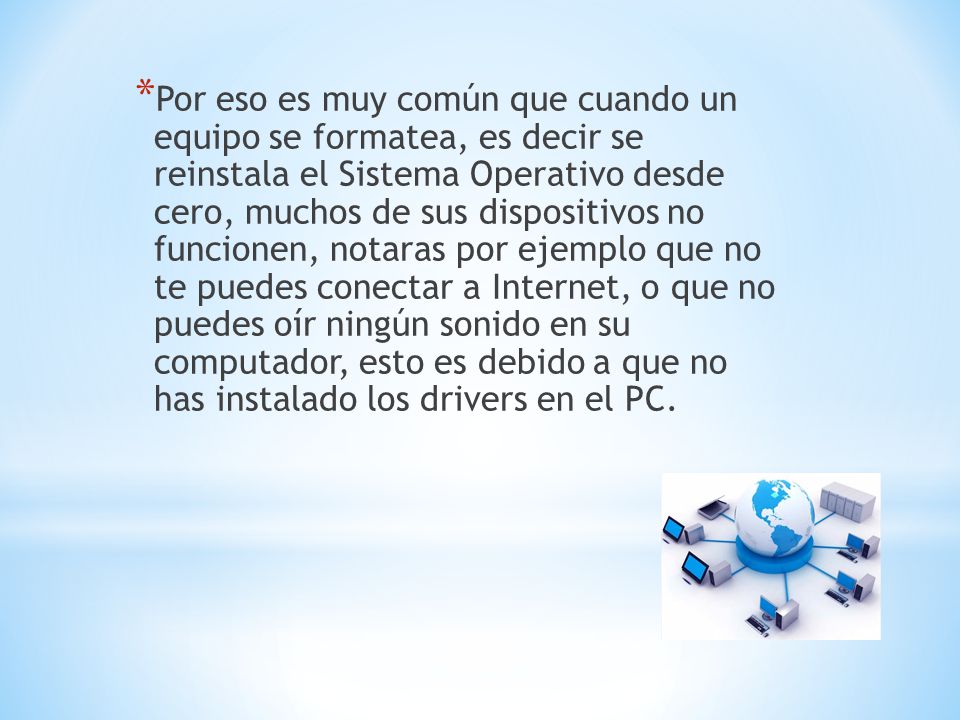 Por eso es muy común que cuando un equipo se formatea, es decir se reinstala el Sistema Operativo desde cero, muchos de sus dispositivos no funcionen, notaras por ejemplo que no te puedes conectar a Internet, o que no puedes oír ningún sonido en su computador, esto es debido a que no has instalado los drivers en el PC.