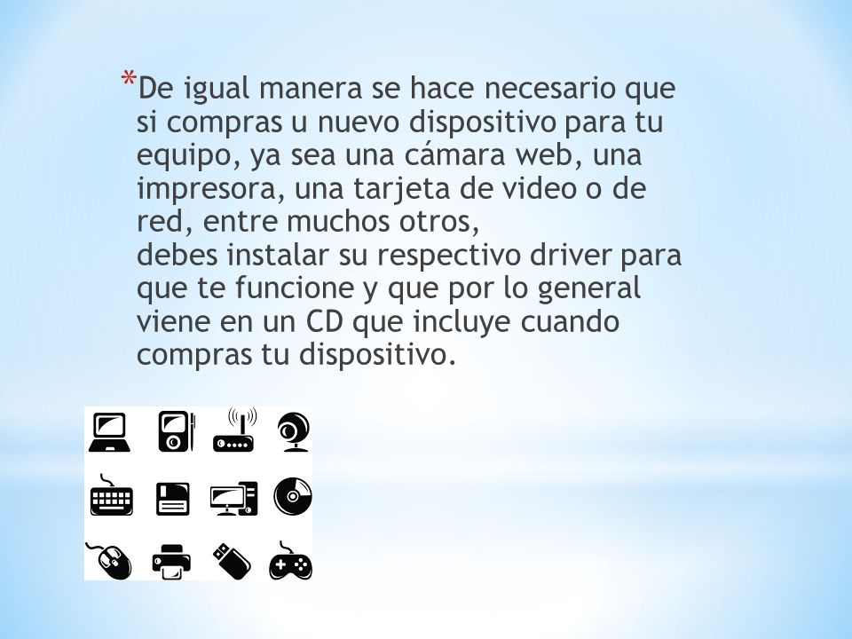 De igual manera se hace necesario que si compras u nuevo dispositivo para tu equipo, ya sea una cámara web, una impresora, una tarjeta de video o de red, entre muchos otros, debes instalar su respectivo driver para que te funcione y que por lo general viene en un CD que incluye cuando compras tu dispositivo.
