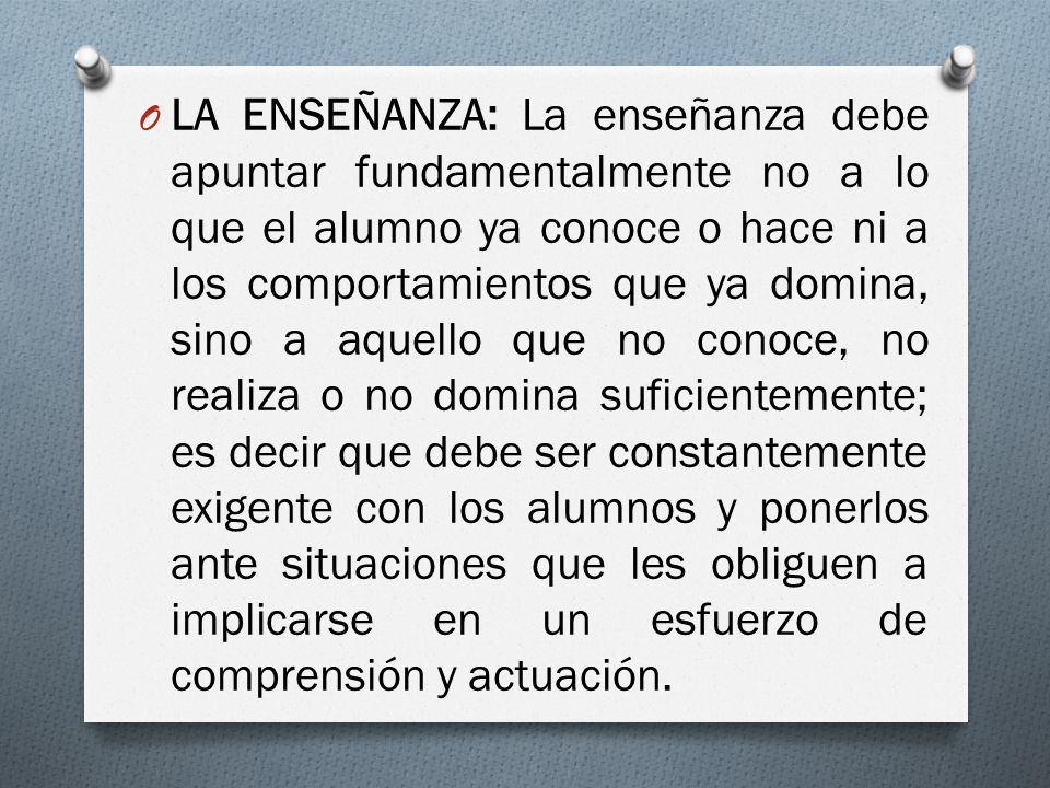 LA ENSEÑANZA: La enseñanza debe apuntar fundamentalmente no a lo que el alumno ya conoce o hace ni a los comportamientos que ya domina, sino a aquello que no conoce, no realiza o no domina suficientemente; es decir que debe ser constantemente exigente con los alumnos y ponerlos ante situaciones que les obliguen a implicarse en un esfuerzo de comprensión y actuación.