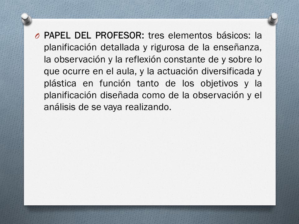 PAPEL DEL PROFESOR: tres elementos básicos: la planificación detallada y rigurosa de la enseñanza, la observación y la reflexión constante de y sobre lo que ocurre en el aula, y la actuación diversificada y plástica en función tanto de los objetivos y la planificación diseñada como de la observación y el análisis de se vaya realizando.