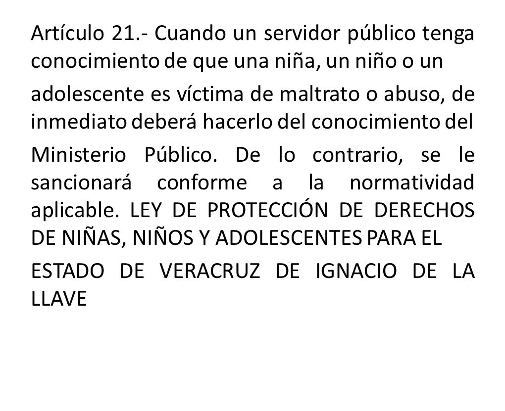 Artículo 21.- Cuando un servidor público tenga conocimiento de que una niña, un niño o un adolescente es víctima de maltrato o abuso, de inmediato deberá hacerlo del conocimiento del Ministerio Público.