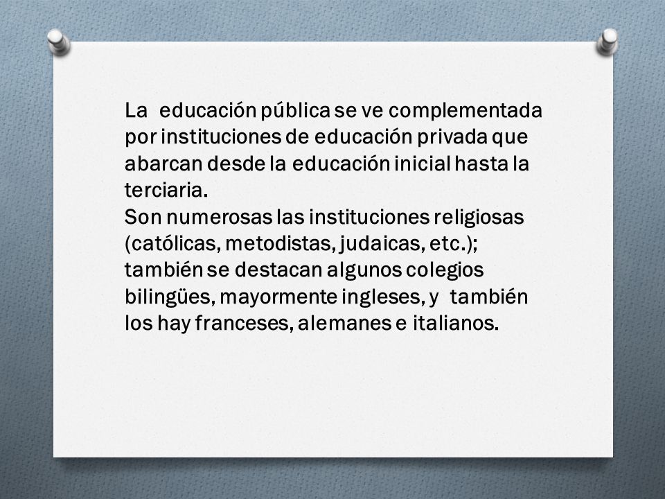 La educación pública se ve complementada por instituciones de educación privada que abarcan desde la educación inicial hasta la terciaria.