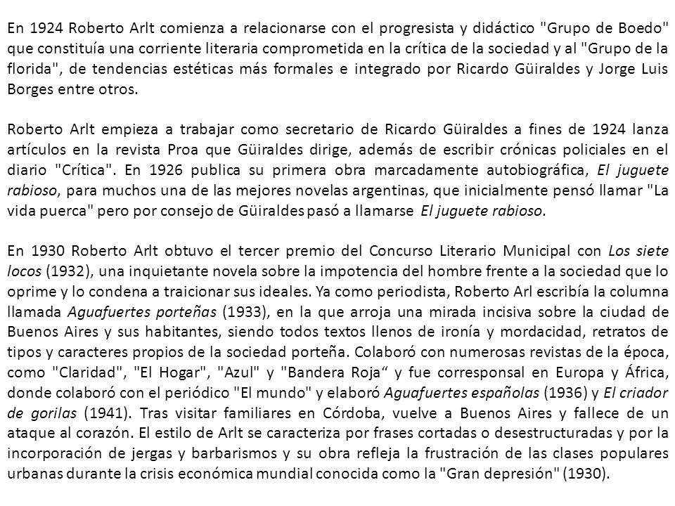 En 1924 Roberto Arlt comienza a relacionarse con el progresista y didáctico Grupo de Boedo que constituía una corriente literaria comprometida en la crítica de la sociedad y al Grupo de la florida , de tendencias estéticas más formales e integrado por Ricardo Güiraldes y Jorge Luis Borges entre otros.