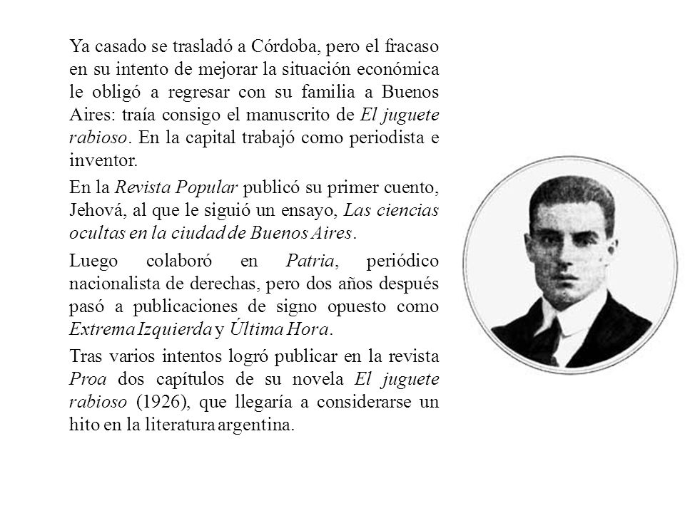 Ya casado se trasladó a Córdoba, pero el fracaso en su intento de mejorar la situación económica le obligó a regresar con su familia a Buenos Aires: traía consigo el manuscrito de El juguete rabioso.