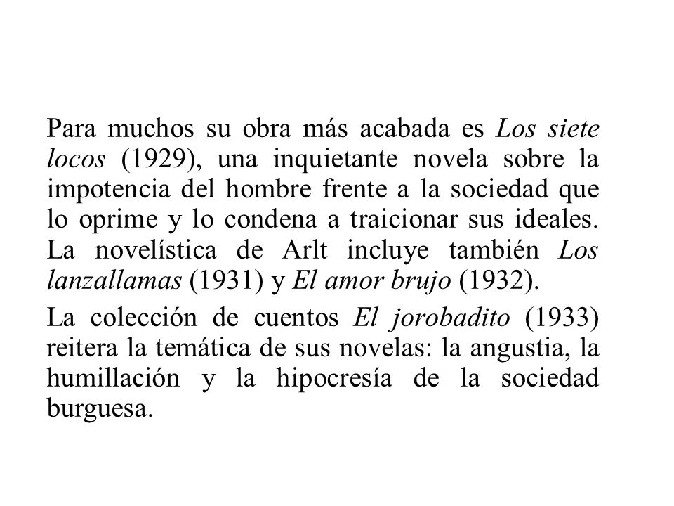 Para muchos su obra más acabada es Los siete locos (1929), una inquietante novela sobre la impotencia del hombre frente a la sociedad que lo oprime y lo condena a traicionar sus ideales.