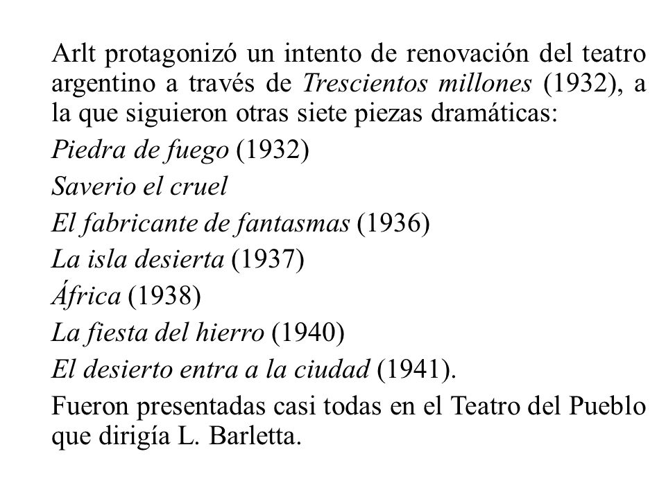 Arlt protagonizó un intento de renovación del teatro argentino a través de Trescientos millones (1932), a la que siguieron otras siete piezas dramáticas: Piedra de fuego (1932) Saverio el cruel El fabricante de fantasmas (1936) La isla desierta (1937) África (1938) La fiesta del hierro (1940) El desierto entra a la ciudad (1941).