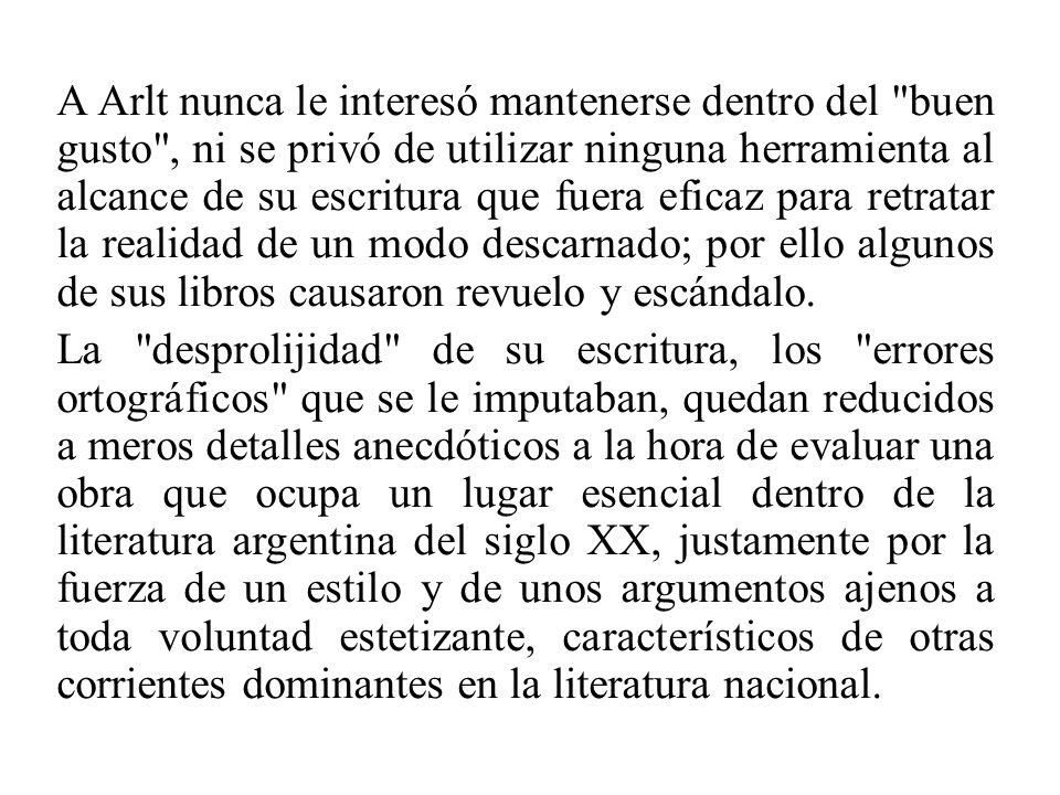 A Arlt nunca le interesó mantenerse dentro del buen gusto , ni se privó de utilizar ninguna herramienta al alcance de su escritura que fuera eficaz para retratar la realidad de un modo descarnado; por ello algunos de sus libros causaron revuelo y escándalo.