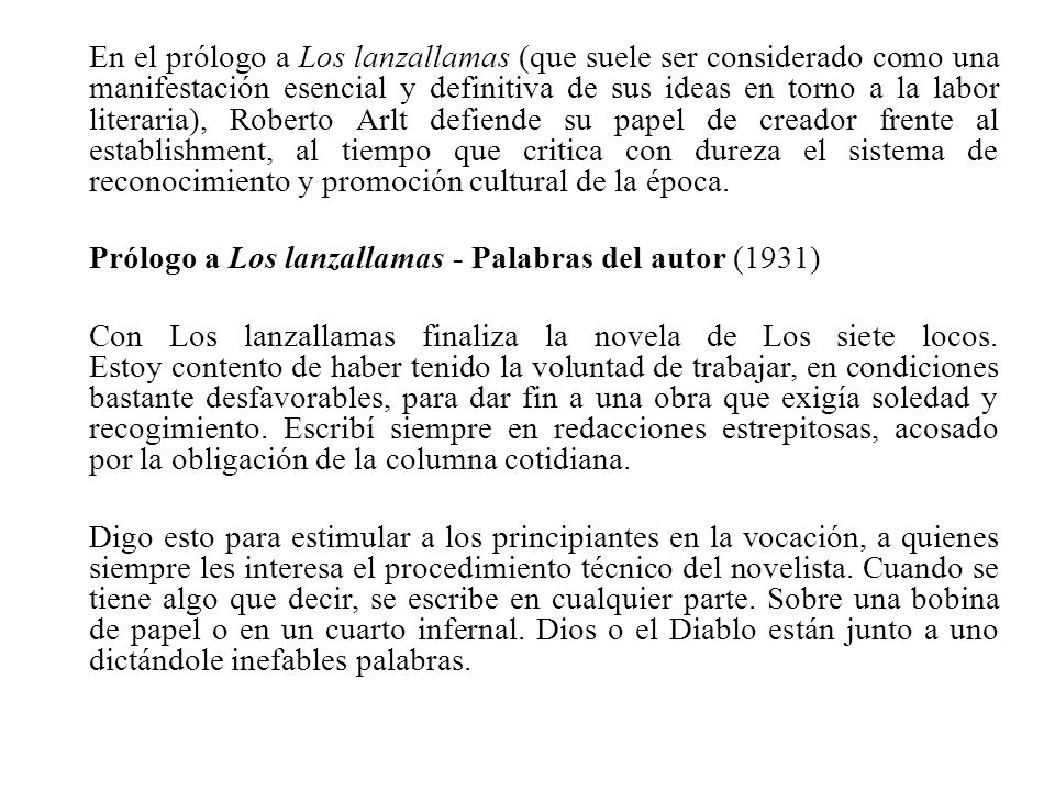 En el prólogo a Los lanzallamas (que suele ser considerado como una manifestación esencial y definitiva de sus ideas en torno a la labor literaria), Roberto Arlt defiende su papel de creador frente al establishment, al tiempo que critica con dureza el sistema de reconocimiento y promoción cultural de la época.