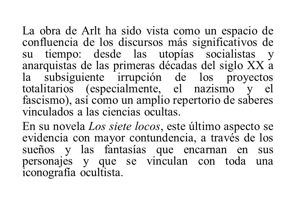 La obra de Arlt ha sido vista como un espacio de confluencia de los discursos más significativos de su tiempo: desde las utopías socialistas y anarquistas de las primeras décadas del siglo XX a la subsiguiente irrupción de los proyectos totalitarios (especialmente, el nazismo y el fascismo), así como un amplio repertorio de saberes vinculados a las ciencias ocultas.