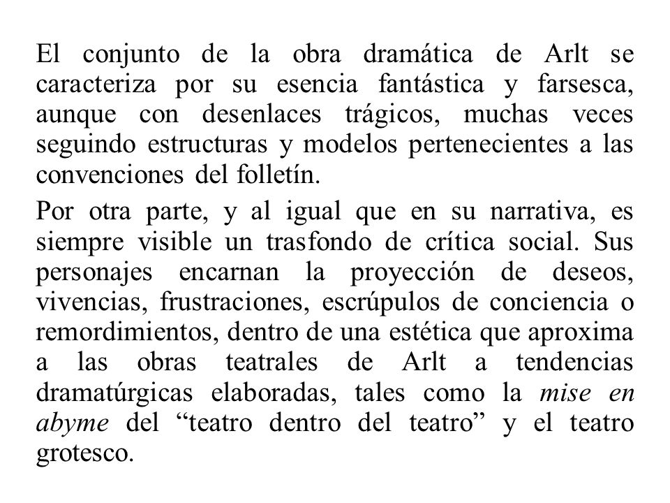 El conjunto de la obra dramática de Arlt se caracteriza por su esencia fantástica y farsesca, aunque con desenlaces trágicos, muchas veces seguindo estructuras y modelos pertenecientes a las convenciones del folletín.