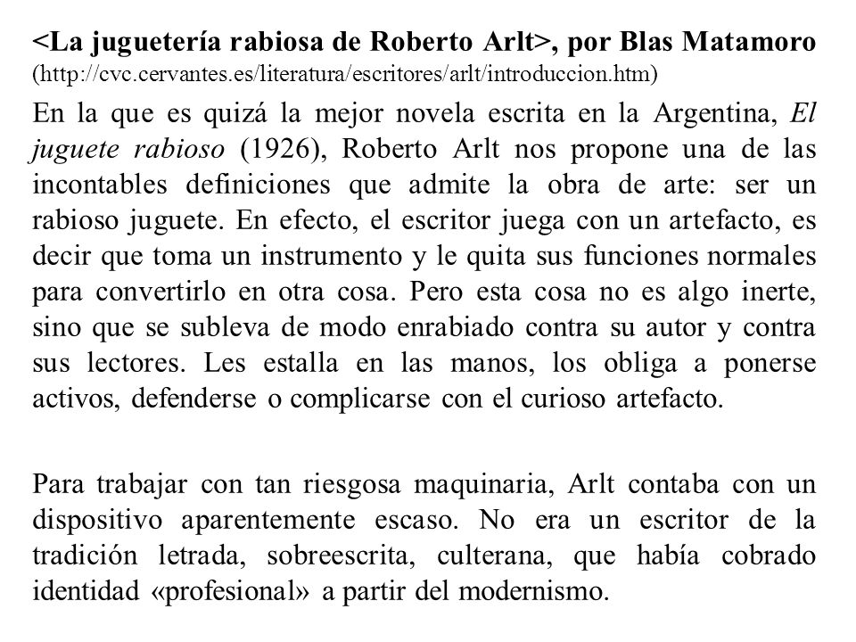 <La juguetería rabiosa de Roberto Arlt>, por Blas Matamoro (  En la que es quizá la mejor novela escrita en la Argentina, El juguete rabioso (1926), Roberto Arlt nos propone una de las incontables definiciones que admite la obra de arte: ser un rabioso juguete.