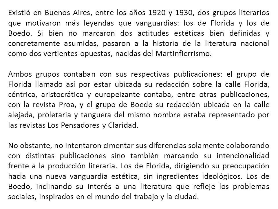 Existió en Buenos Aires, entre los años 1920 y 1930, dos grupos literarios que motivaron más leyendas que vanguardias: los de Florida y los de Boedo. Si bien no marcaron dos actitudes estéticas bien definidas y concretamente asumidas, pasaron a la historia de la literatura nacional como dos vertientes opuestas, nacidas del Martinfierrismo.