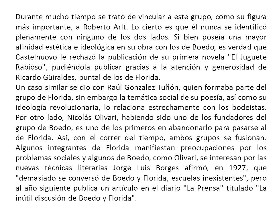 Durante mucho tiempo se trató de vincular a este grupo, como su figura más importante, a Roberto Arlt. Lo cierto es que él nunca se identificó plenamente con ninguno de los dos lados. Si bien poseía una mayor afinidad estética e ideológica en su obra con los de Boedo, es verdad que Castelnuovo le rechazó la publicación de su primera novela El Juguete Rabioso , pudiéndola publicar gracias a la atención y generosidad de Ricardo Güiraldes, puntal de los de Florida.
