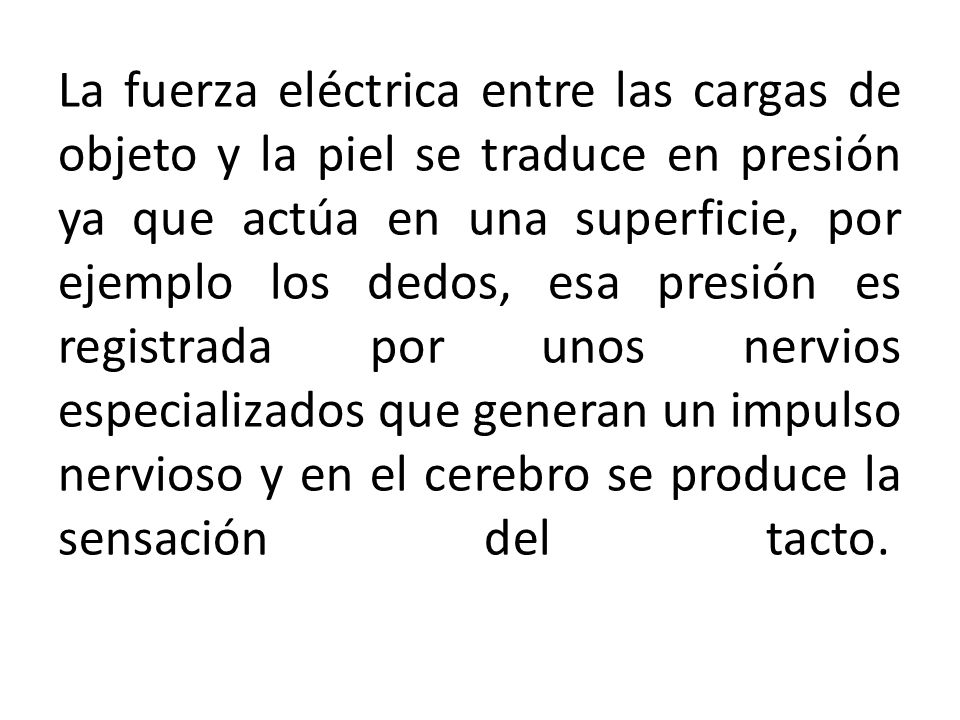 La fuerza eléctrica entre las cargas de objeto y la piel se traduce en presión ya que actúa en una superficie, por ejemplo los dedos, esa presión es registrada por unos nervios especializados que generan un impulso nervioso y en el cerebro se produce la sensación del tacto.