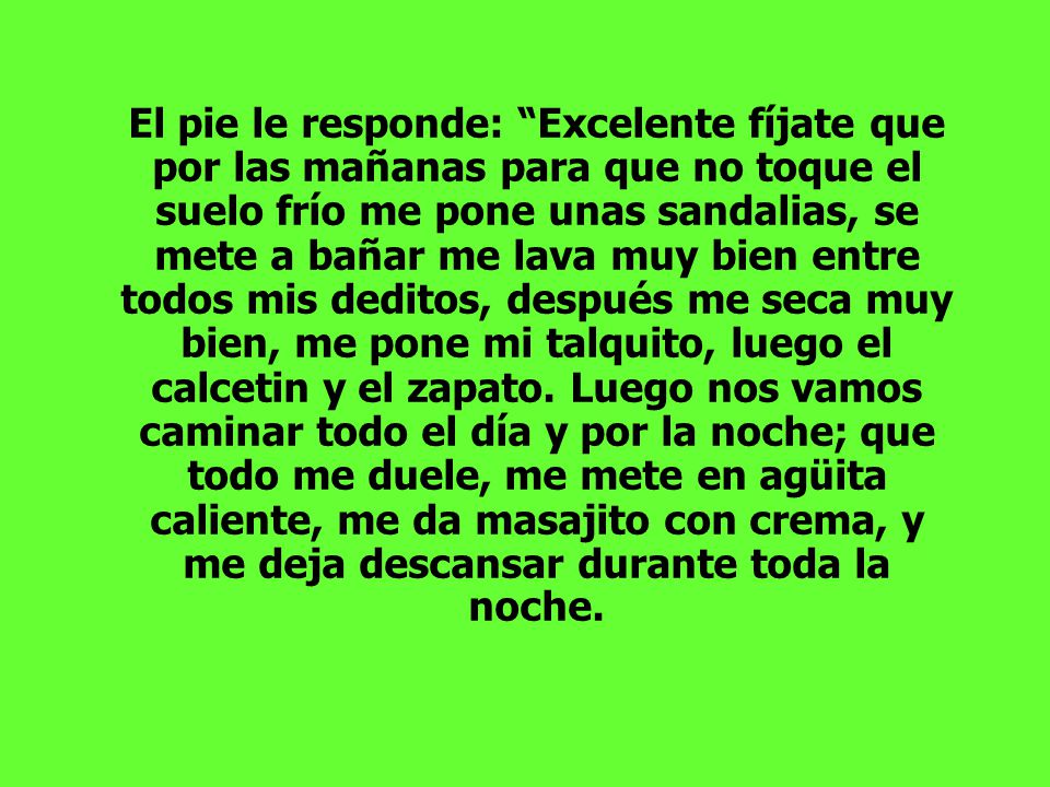 El pie le responde: Excelente fíjate que por las mañanas para que no toque el suelo frío me pone unas sandalias, se mete a bañar me lava muy bien entre todos mis deditos, después me seca muy bien, me pone mi talquito, luego el calcetin y el zapato.