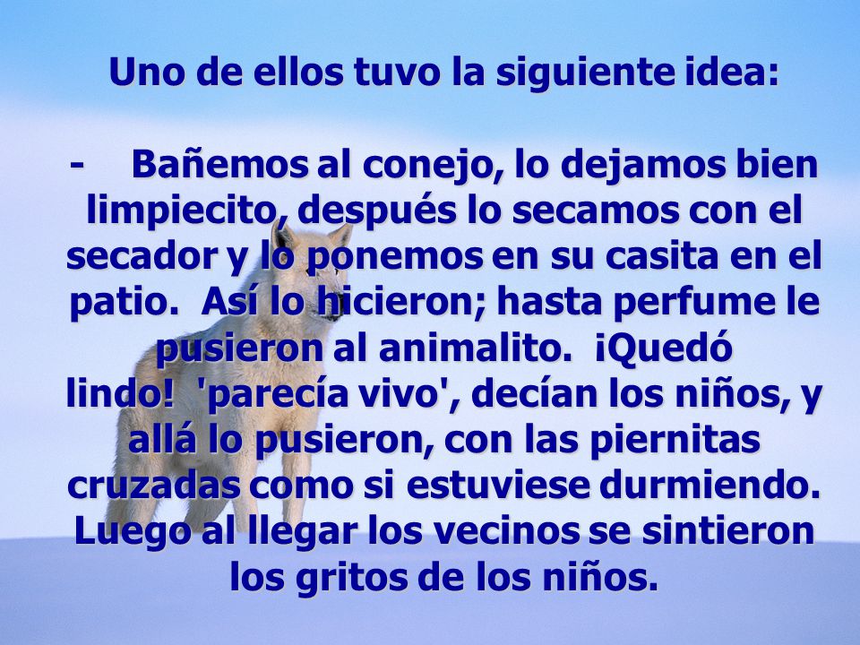Uno de ellos tuvo la siguiente idea: - Bañemos al conejo, lo dejamos bien limpiecito, después lo secamos con el secador y lo ponemos en su casita en el patio. Así lo hicieron; hasta perfume le pusieron al animalito. ¡Quedó lindo.