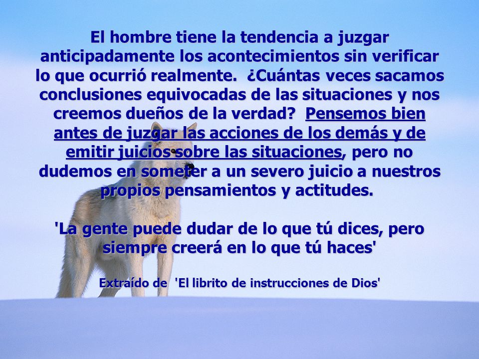 El hombre tiene la tendencia a juzgar anticipadamente los acontecimientos sin verificar lo que ocurrió realmente. ¿Cuántas veces sacamos conclusiones equivocadas de las situaciones y nos creemos dueños de la verdad Pensemos bien antes de juzgar las acciones de los demás y de emitir juicios sobre las situaciones, pero no dudemos en someter a un severo juicio a nuestros propios pensamientos y actitudes. La gente puede dudar de lo que tú dices, pero siempre creerá en lo que tú haces Extraído de El librito de instrucciones de Dios