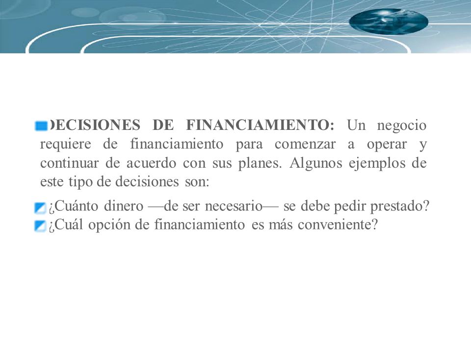 DECISIONES DE FINANCIAMIENTO: Un negocio requiere de financiamiento para comenzar a operar y continuar de acuerdo con sus planes. Algunos ejemplos de este tipo de decisiones son: