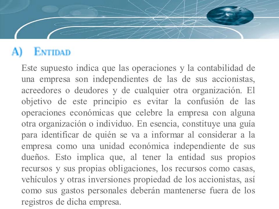 Este supuesto indica que las operaciones y la contabilidad de una empresa son independientes de las de sus accionistas, acreedores o deudores y de cualquier otra organización.