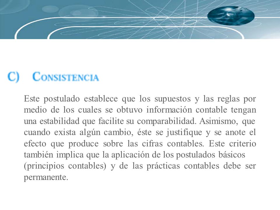 Este postulado establece que los supuestos y las reglas por medio de los cuales se obtuvo información contable tengan una estabilidad que facilite su comparabilidad. Asimismo, que