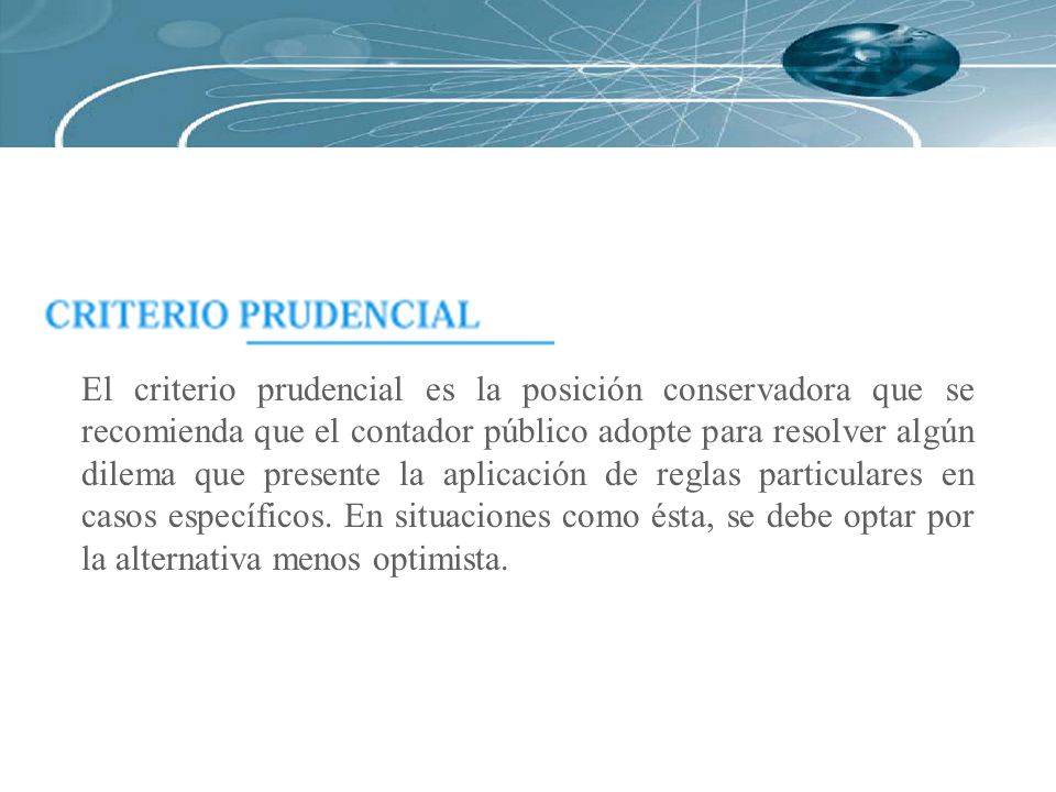 El criterio prudencial es la posición conservadora que se recomienda que el contador público adopte para resolver algún dilema que presente la aplicación de reglas particulares en casos específicos.