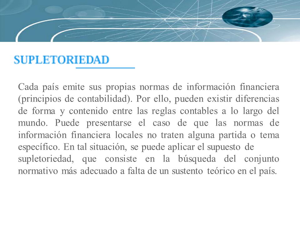 Cada país emite sus propias normas de información financiera (principios de contabilidad). Por ello, pueden existir diferencias de forma y contenido entre las reglas contables a lo largo del mundo. Puede presentarse el caso de que las normas de información financiera locales no traten alguna partida o tema específico. En tal situación, se puede aplicar el supuesto de