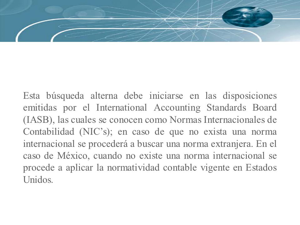 Esta búsqueda alterna debe iniciarse en las disposiciones emitidas por el International Accounting Standards Board (IASB), las cuales se conocen como Normas Internacionales de Contabilidad (NIC’s); en caso de que no exista una norma internacional se procederá a buscar una norma extranjera.