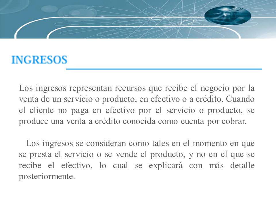 Los ingresos representan recursos que recibe el negocio por la venta de un servicio o producto, en efectivo o a crédito. Cuando el cliente no paga en efectivo por el servicio o producto, se produce una venta a crédito conocida como cuenta por cobrar.