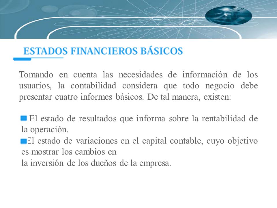Tomando en cuenta las necesidades de información de los usuarios, la contabilidad considera que todo negocio debe presentar cuatro informes básicos. De tal manera, existen: