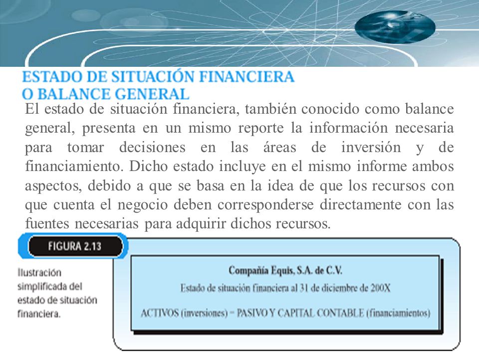 El estado de situación financiera, también conocido como balance general, presenta en un mismo reporte la información necesaria para tomar decisiones en las áreas de inversión y de financiamiento.