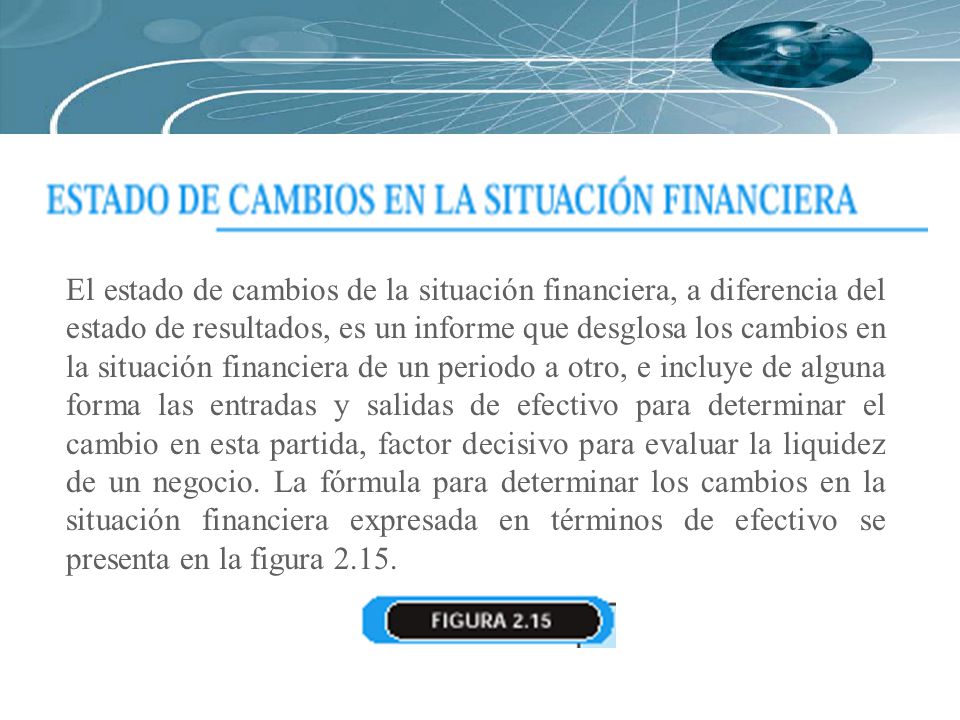 El estado de cambios de la situación financiera, a diferencia del estado de resultados, es un informe que desglosa los cambios en la situación financiera de un periodo a otro, e incluye de alguna forma las entradas y salidas de efectivo para determinar el cambio en esta partida, factor decisivo para evaluar la liquidez de un negocio.