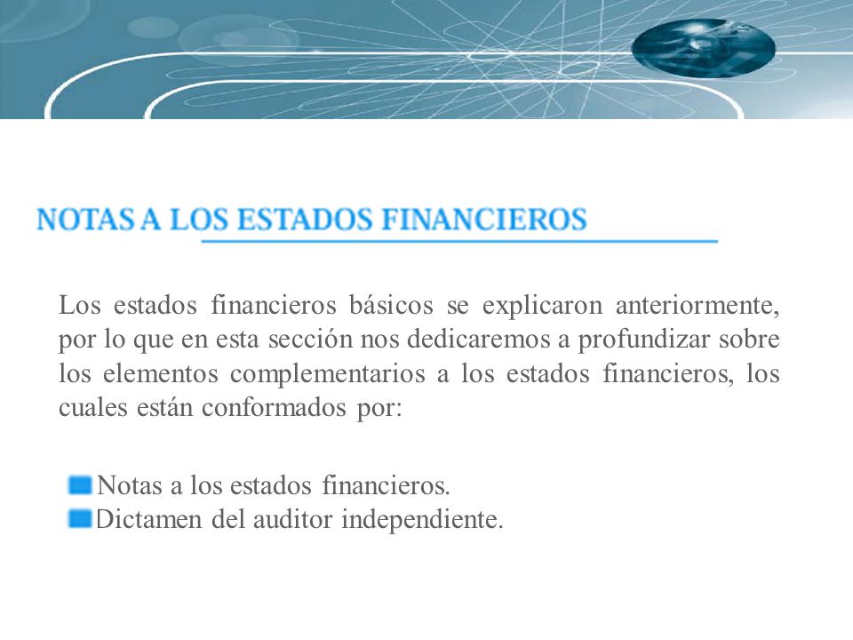 Los estados financieros básicos se explicaron anteriormente, por lo que en esta sección nos dedicaremos a profundizar sobre los elementos complementarios a los estados financieros, los cuales están conformados por: