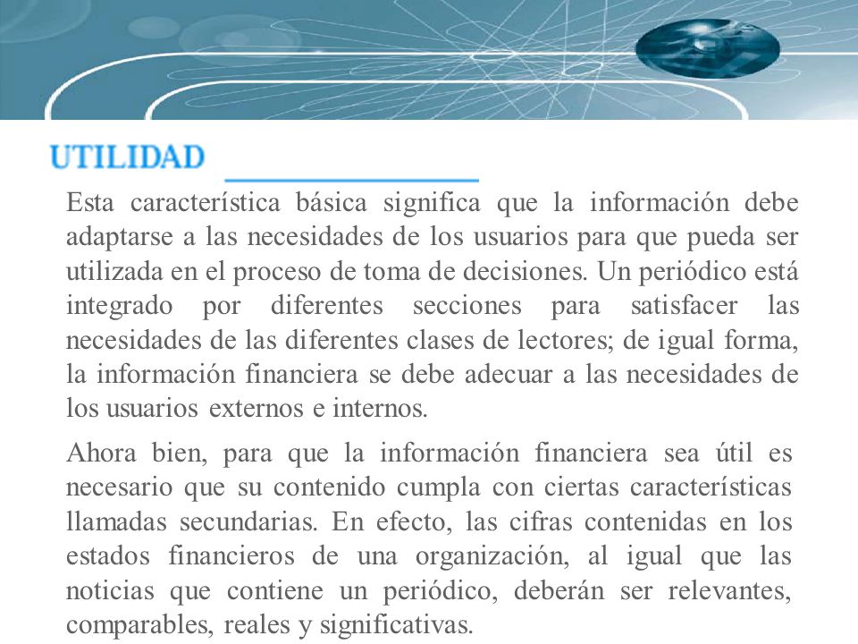 Esta característica básica significa que la información debe adaptarse a las necesidades de los usuarios para que pueda ser utilizada en el proceso de toma de decisiones. Un periódico está integrado por diferentes secciones para satisfacer las necesidades de las diferentes clases de lectores; de igual forma, la información financiera se debe adecuar a las necesidades de los usuarios externos e internos.