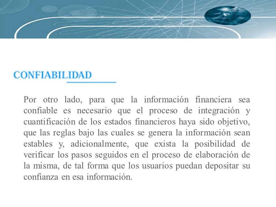 Por otro lado, para que la información financiera sea confiable es necesario que el proceso de integración y cuantificación de los estados financieros haya sido objetivo, que las reglas bajo las cuales se genera la información sean estables y, adicionalmente, que exista la posibilidad de verificar los pasos seguidos en el proceso de elaboración de la misma, de tal forma que los usuarios puedan depositar su confianza en esa información.