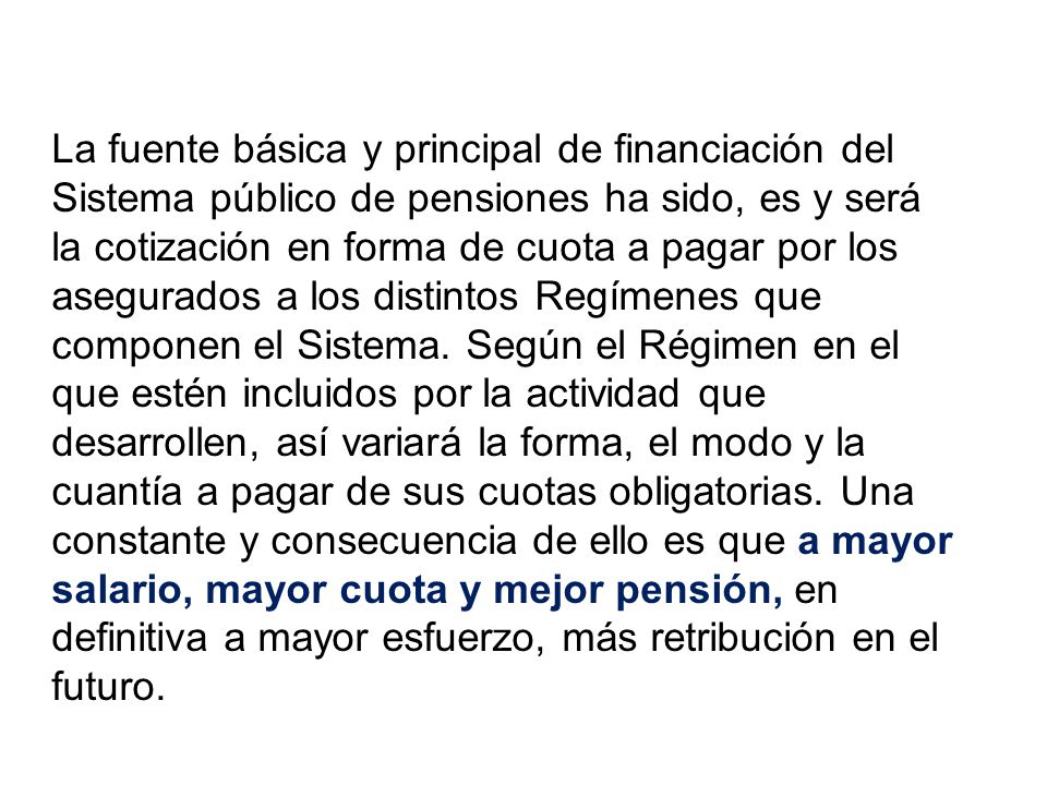 La fuente básica y principal de financiación del Sistema público de pensiones ha sido, es y será la cotización en forma de cuota a pagar por los asegurados a los distintos Regímenes que componen el Sistema. Según el Régimen en el que estén incluidos por la actividad que desarrollen, así variará la forma, el modo y la cuantía a pagar de sus cuotas obligatorias. Una constante y consecuencia de ello es que a mayor salario, mayor cuota y mejor pensión, en