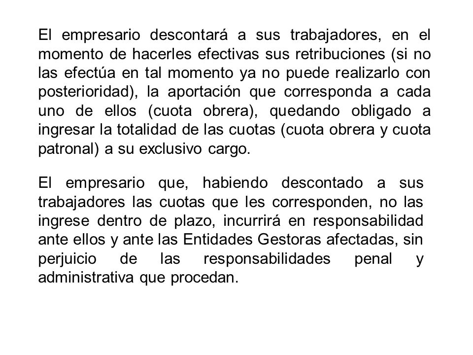 El empresario descontará a sus trabajadores, en el momento de hacerles efectivas sus retribuciones (si no las efectúa en tal momento ya no puede realizarlo con posterioridad), la aportación que corresponda a cada uno de ellos (cuota obrera), quedando obligado a ingresar la totalidad de las cuotas (cuota obrera y cuota patronal) a su exclusivo cargo.