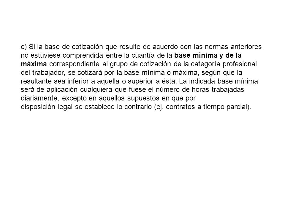 c) Si la base de cotización que resulte de acuerdo con las normas anteriores no estuviese comprendida entre la cuantía de la base mínima y de la máxima correspondiente al grupo de cotización de la categoría profesional del trabajador, se cotizará por la base mínima o máxima, según que la resultante sea inferior a aquella o superior a ésta. La indicada base mínima será de aplicación cualquiera que fuese el número de horas trabajadas diariamente, excepto en aquellos supuestos en que por