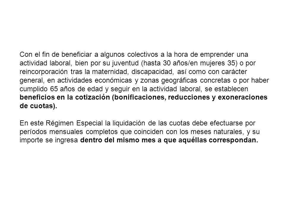 Con el fin de beneficiar a algunos colectivos a la hora de emprender una actividad laboral, bien por su juventud (hasta 30 años/en mujeres 35) o por reincorporación tras la maternidad, discapacidad, así como con carácter general, en actividades económicas y zonas geográficas concretas o por haber cumplido 65 años de edad y seguir en la actividad laboral, se establecen