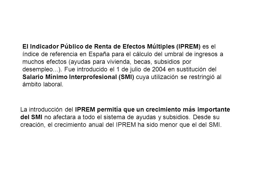 El Indicador Público de Renta de Efectos Múltiples (IPREM) es el índice de referencia en España para el cálculo del umbral de ingresos a muchos efectos (ayudas para vivienda, becas, subsidios por desempleo...). Fue introducido el 1 de julio de 2004 en sustitución del Salario Mínimo Interprofesional (SMI) cuya utilización se restringió al ámbito laboral.