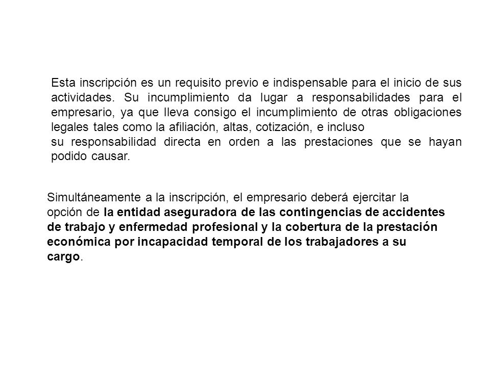 Esta inscripción es un requisito previo e indispensable para el inicio de sus actividades. Su incumplimiento da lugar a responsabilidades para el empresario, ya que lleva consigo el incumplimiento de otras obligaciones legales tales como la afiliación, altas, cotización, e incluso