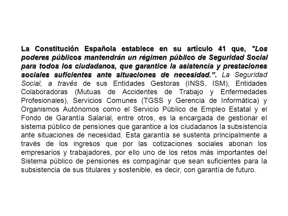 La Constitución Española establece en su artículo 41 que, Los poderes públicos mantendrán un régimen público de Seguridad Social para todos los ciudadanos, que garantice la asistencia y prestaciones sociales suficientes ante situaciones de necesidad. .