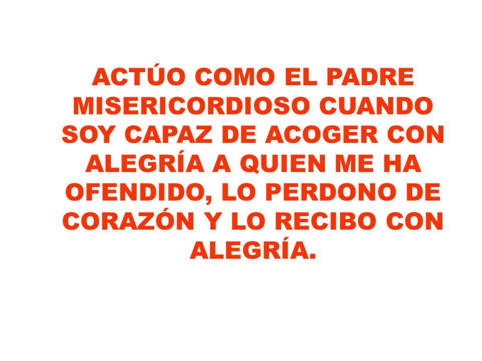 ACTÚO COMO EL PADRE MISERICORDIOSO CUANDO SOY CAPAZ DE ACOGER CON ALEGRÍA A QUIEN ME HA OFENDIDO, LO PERDONO DE CORAZÓN Y LO RECIBO CON ALEGRÍA.