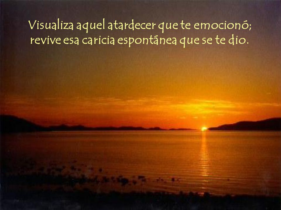 Visualiza aquel atardecer que te emocionó; revive esa caricia espontánea que se te dio.