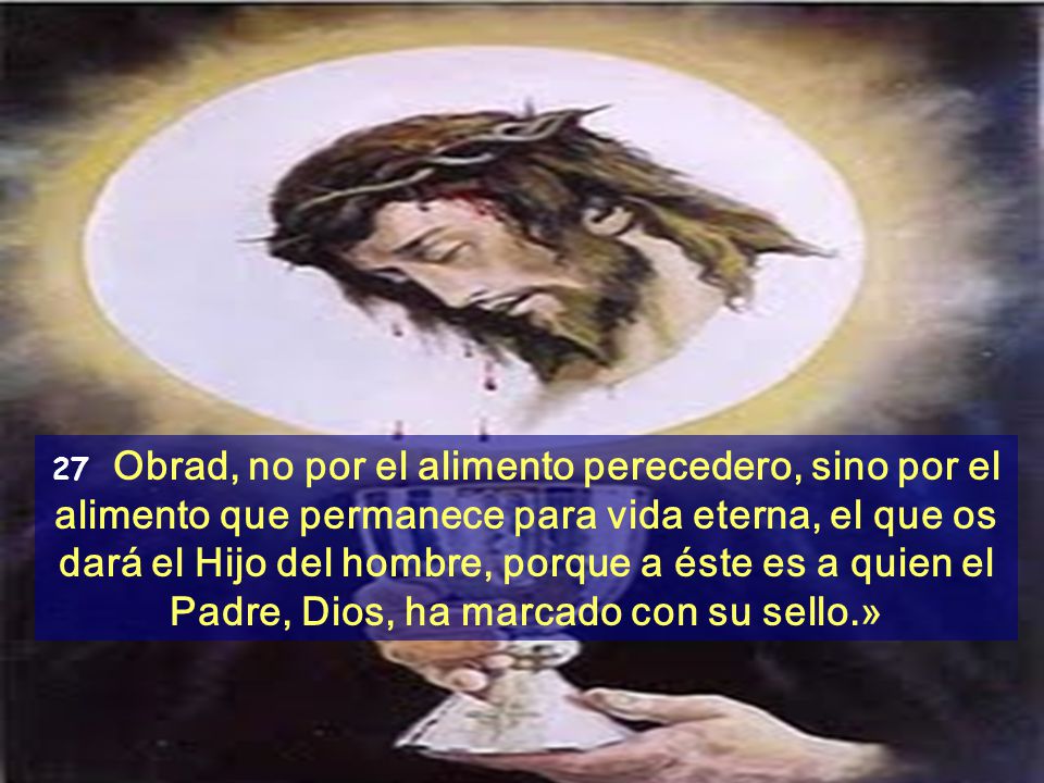 27 Obrad, no por el alimento perecedero, sino por el alimento que permanece para vida eterna, el que os dará el Hijo del hombre, porque a éste es a quien el Padre, Dios, ha marcado con su sello.»