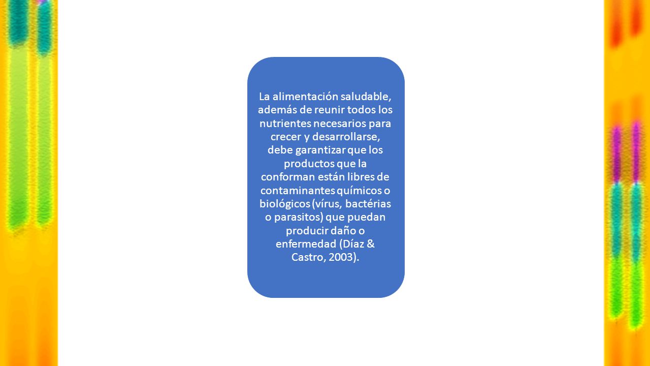 La alimentación saludable, además de reunir todos los nutrientes necesarios para crecer y desarrollarse, debe garantizar que los productos que la conforman están libres de contaminantes químicos o biológicos (vírus, bactérias o parasitos) que puedan producir daño o enfermedad (Díaz & Castro, 2003).
