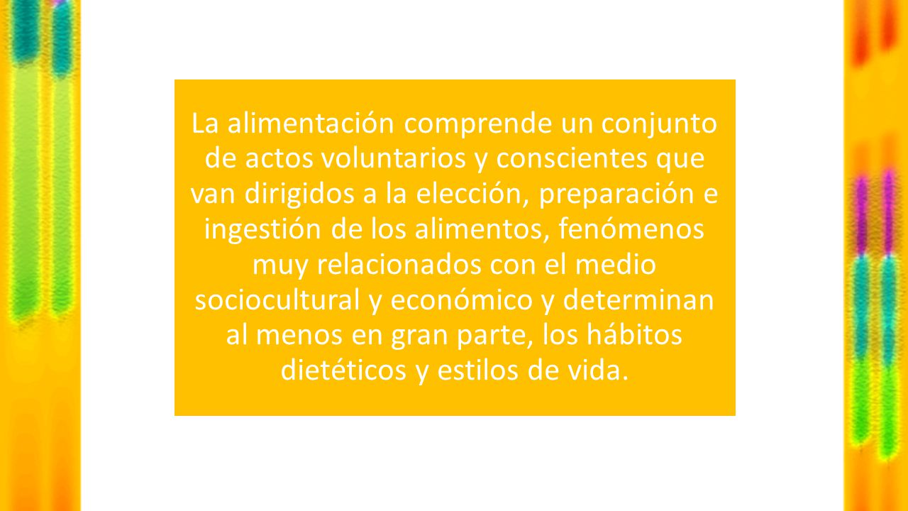 La alimentación comprende un conjunto de actos voluntarios y conscientes que van dirigidos a la elección, preparación e ingestión de los alimentos, fenómenos muy relacionados con el medio sociocultural y económico y determinan al menos en gran parte, los hábitos dietéticos y estilos de vida.
