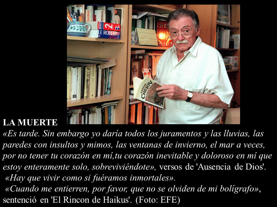 LA MUERTE «Es tarde. Sin embargo yo daría todos los juramentos y las lluvias, las paredes con insultos y mimos, las ventanas de invierno, el mar a veces, por no tener tu corazón en mí,tu corazón inevitable y doloroso en mí que estoy enteramente solo, sobreviviéndote», versos de Ausencia de Dios .