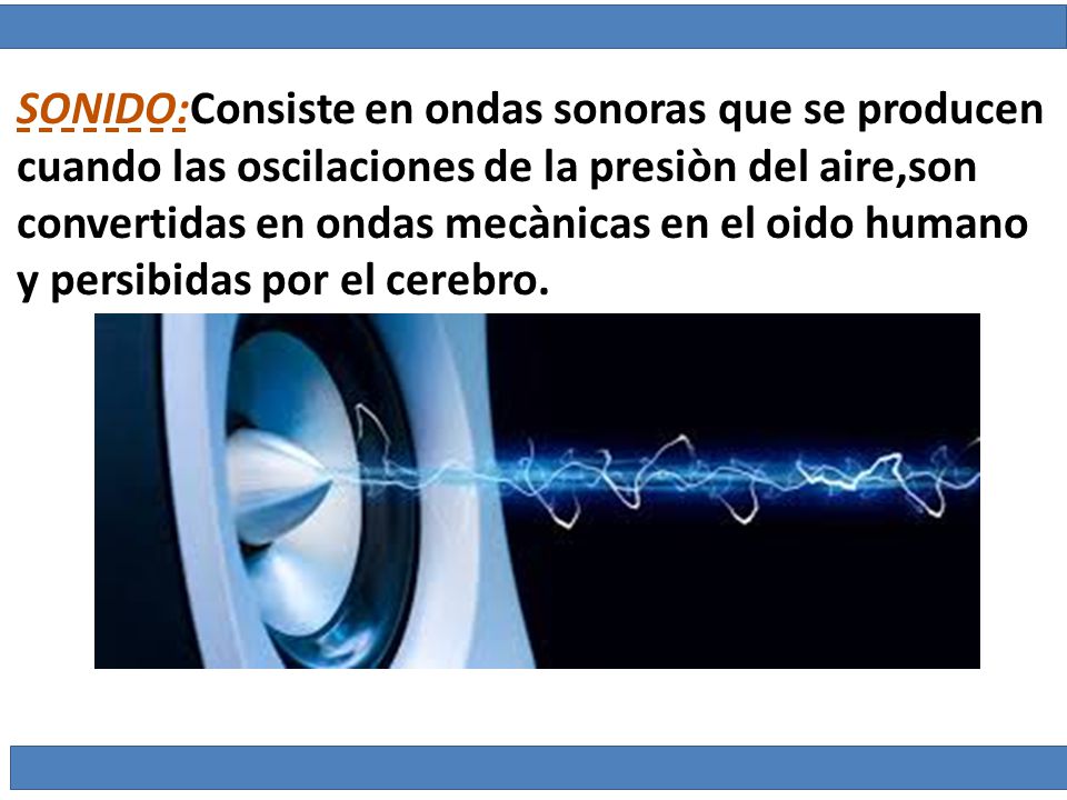 SONIDO:Consiste en ondas sonoras que se producen cuando las oscilaciones de la presiòn del aire,son convertidas en ondas mecànicas en el oido humano y persibidas por el cerebro.