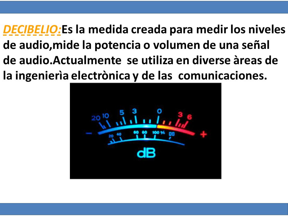 DECIBELIO:Es la medida creada para medir los niveles de audio,mide la potencia o volumen de una señal de audio.Actualmente se utiliza en diverse àreas de la ingenierìa electrònica y de las comunicaciones.